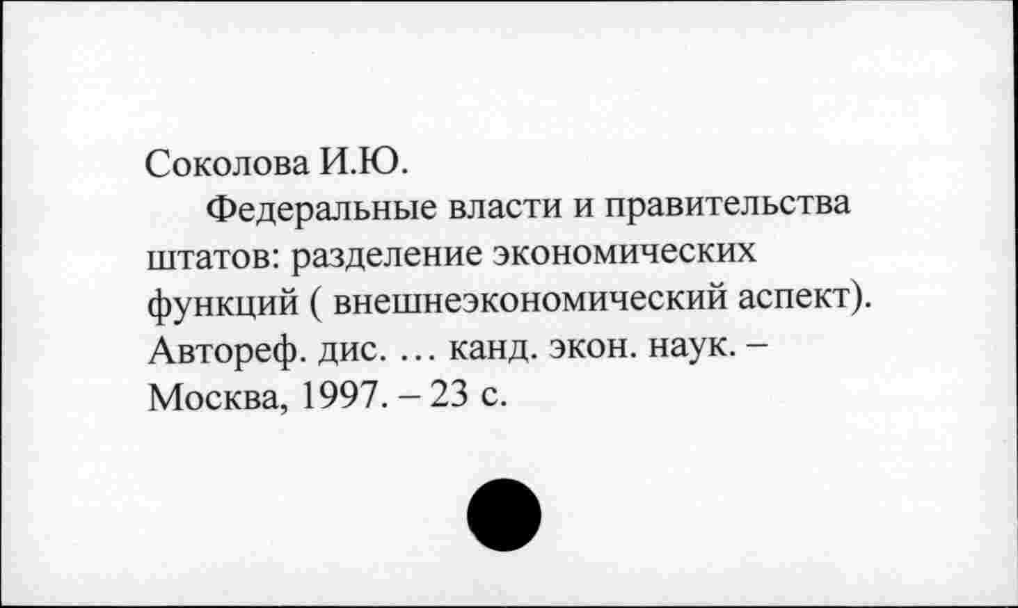 ﻿Соколова И.Ю.
Федеральные власти и правительства штатов: разделение экономических функций (внешнеэкономический аспект). Автореф. дис. ... канд. экон. наук. -Москва, 1997. - 23 с.